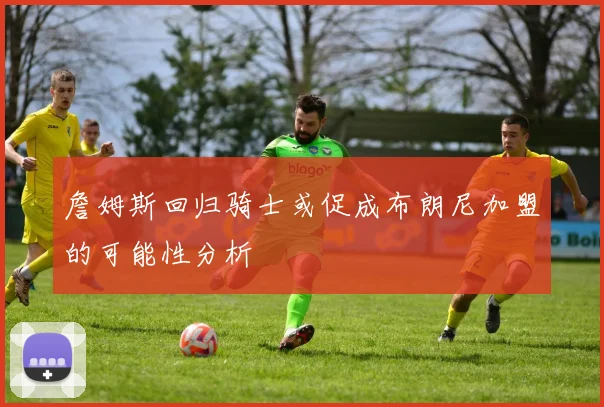 詹姆斯回归骑士或促成布朗尼加盟的可能性分析