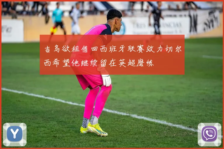 吉乌欲租借回西班牙联赛效力切尔西希望他继续留在英超磨练