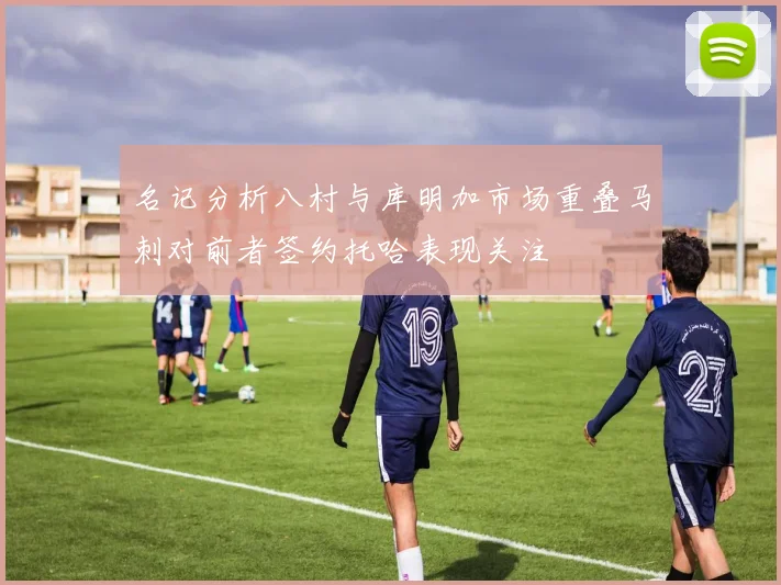 名记分析八村与库明加市场重叠马刺对前者签约托哈表现关注