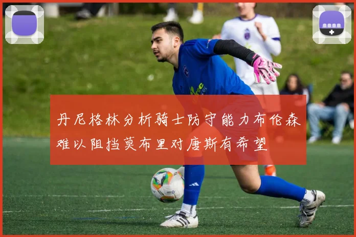 丹尼格林分析骑士防守能力布伦森难以阻挡莫布里对唐斯有希望