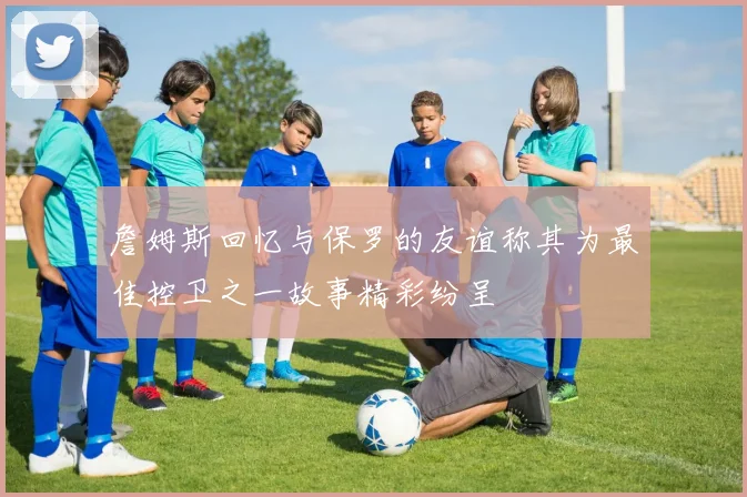 詹姆斯回忆与保罗的友谊称其为最佳控卫之一故事精彩纷呈