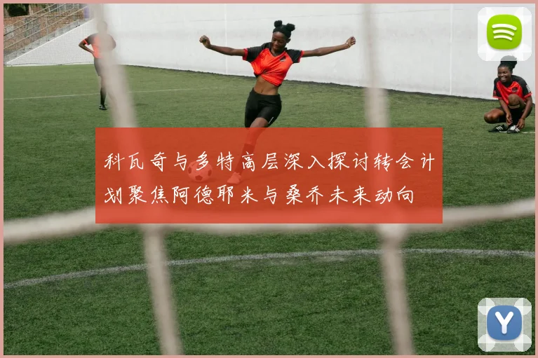 科瓦奇与多特高层深入探讨转会计划聚焦阿德耶米与桑乔未来动向