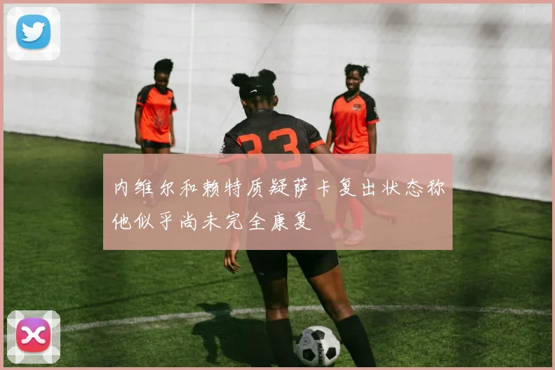 内维尔和赖特质疑萨卡复出状态称他似乎尚未完全康复