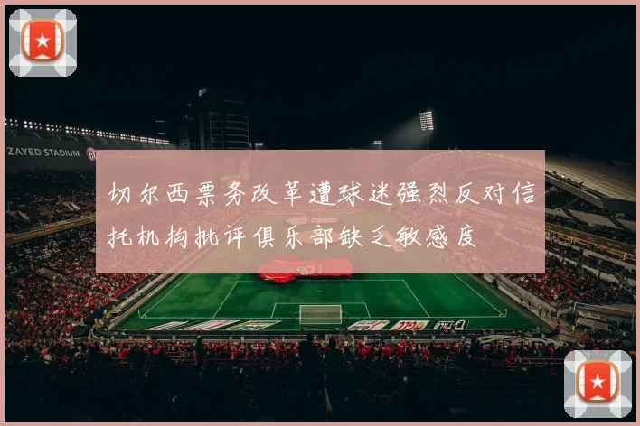 切尔西票务改革遭球迷强烈反对信托机构批评俱乐部缺乏敏感度
