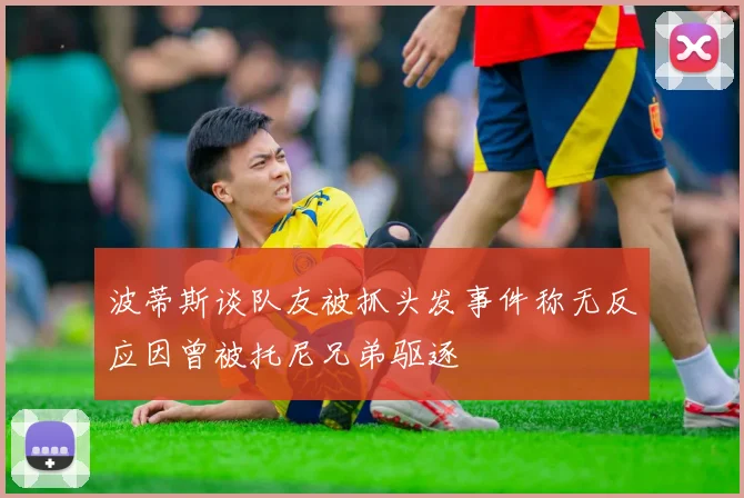 波蒂斯谈队友被抓头发事件称无反应因曾被托尼兄弟驱逐