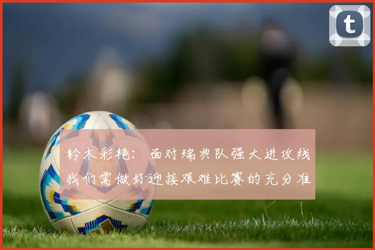 铃木彩艳：面对瑞典队强大进攻线我们需做好迎接艰难比赛的充分准备