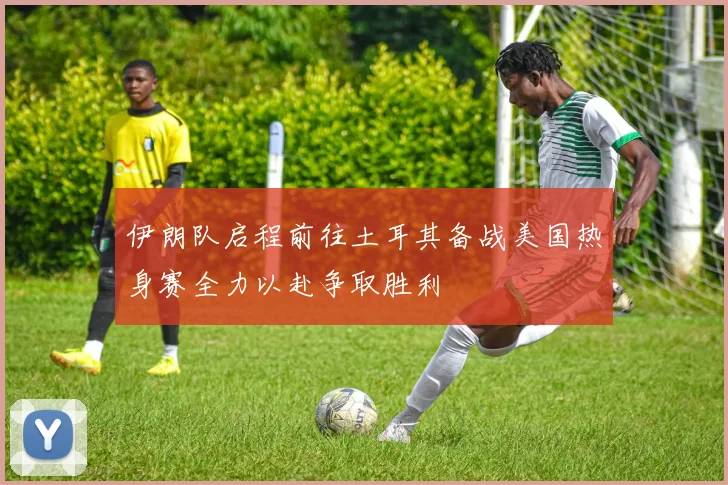 伊朗队启程前往土耳其备战美国热身赛全力以赴争取胜利
