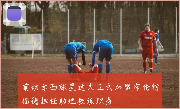 前切尔西球星达夫正式加盟布伦特福德担任助理教练职务