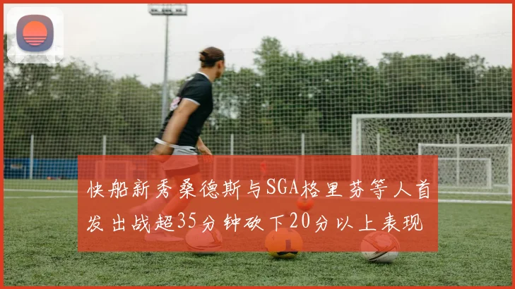 快船新秀桑德斯与SGA格里芬等人首发出战超35分钟砍下20分以上表现亮眼