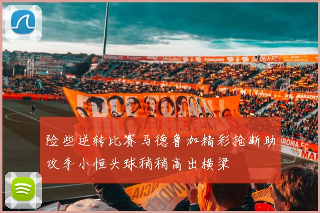 险些逆转比赛马德鲁加精彩抢断助攻李小恒头球稍稍高出横梁