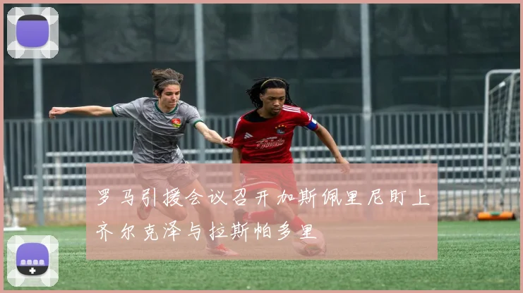 罗马引援会议召开加斯佩里尼盯上齐尔克泽与拉斯帕多里