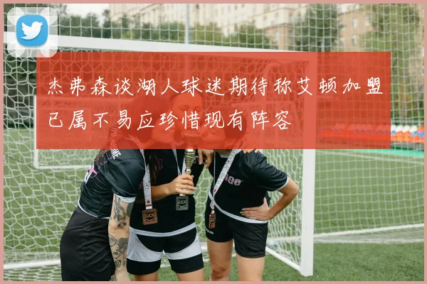 杰弗森谈湖人球迷期待称艾顿加盟已属不易应珍惜现有阵容