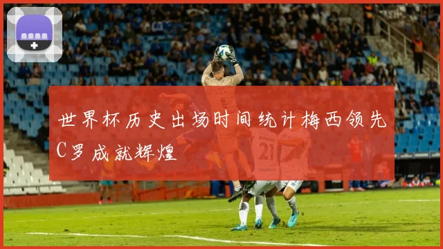 世界杯历史出场时间统计梅西领先C罗成就辉煌