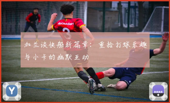 加兰谈快船新篇章：重拾打球乐趣与小卡的幽默互动