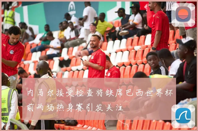 内马尔接受检查将缺席巴西世界杯前两场热身赛引发关注