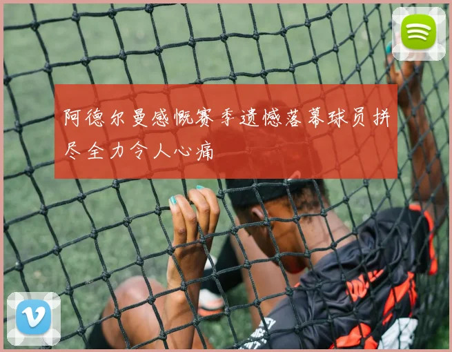 阿德尔曼感慨赛季遗憾落幕球员拼尽全力令人心痛