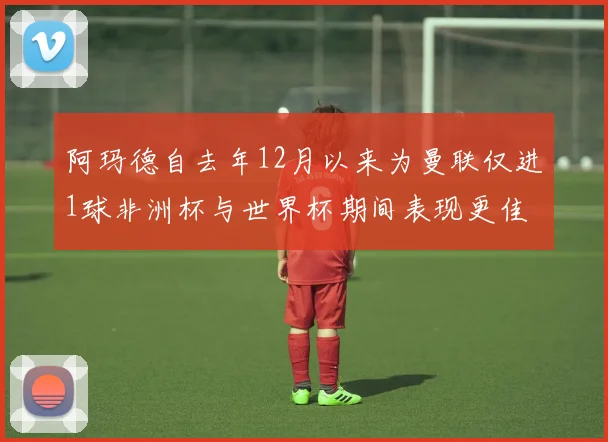 阿玛德自去年12月以来为曼联仅进1球非洲杯与世界杯期间表现更佳