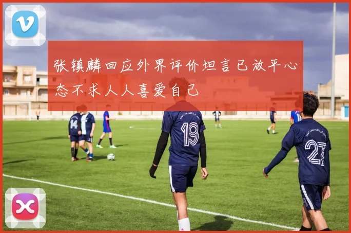 张镇麟回应外界评价坦言已放平心态不求人人喜爱自己
