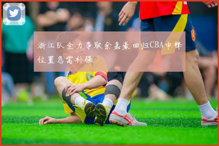 浙江队全力争取余嘉豪回归CBA中锋位置急需补强