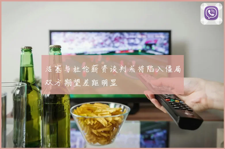 活塞与杜伦薪资谈判或将陷入僵局双方期望差距明显