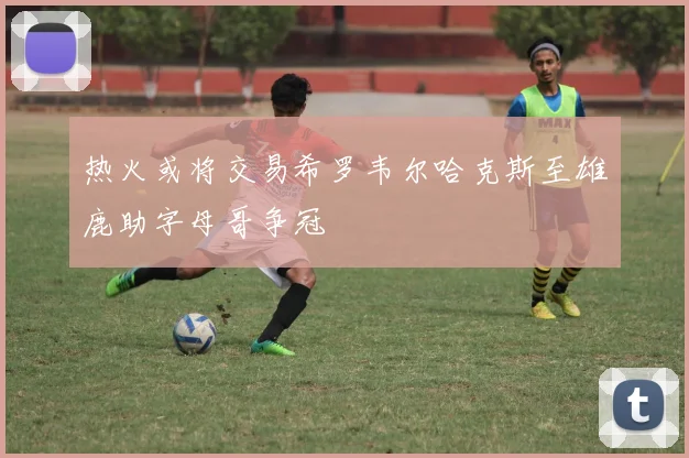 热火或将交易希罗韦尔哈克斯至雄鹿助字母哥争冠