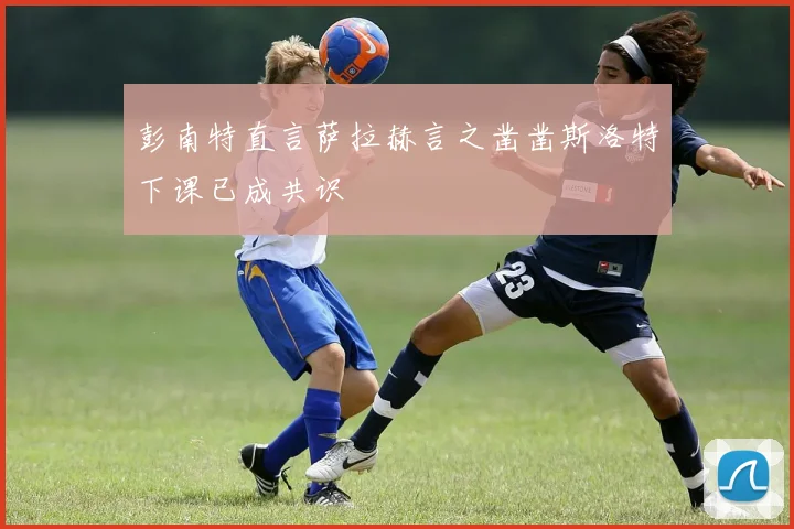 彭南特直言萨拉赫言之凿凿斯洛特下课已成共识