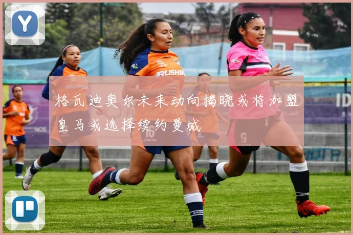 格瓦迪奥尔未来动向揭晓或将加盟皇马或选择续约曼城