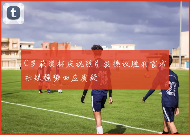 C罗获奖杯庆祝照引发热议胜利官方社媒强势回应质疑